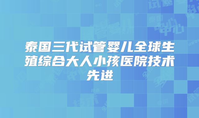 泰国三代试管婴儿全球生殖综合大人小孩医院技术先进
