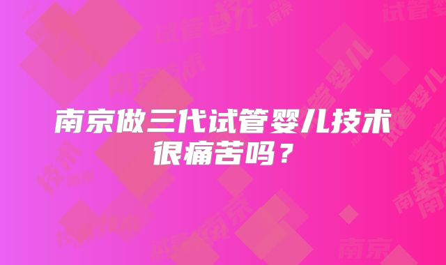 南京做三代试管婴儿技术很痛苦吗?
