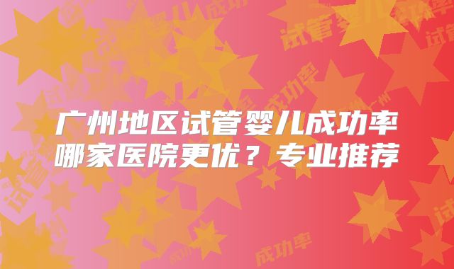 广州地区试管婴儿成功率哪家医院更优?专业推荐