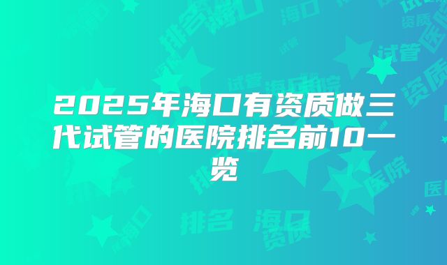 2025年海口有资质做三代试管的医院排名前10一览