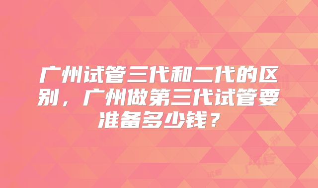 广州试管三代和二代的区别，广州做第三代试管要准备多少钱？
