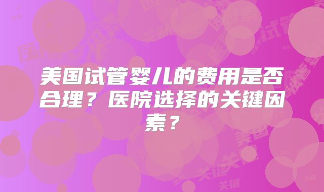 美国试管婴儿的费用是否合理?医院选择的关键因素?