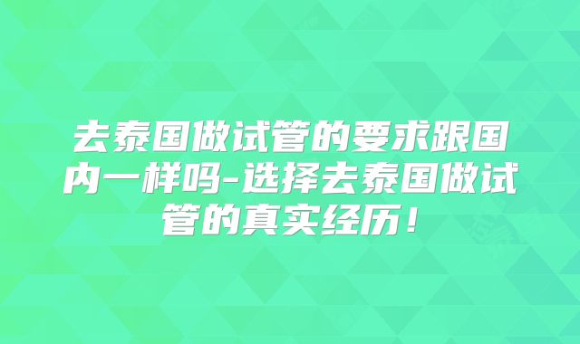 去泰国做试管的要求跟国内一样吗-选择去泰国做试管的真实经历!