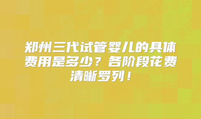 郑州三代试管婴儿的具体费用是多少?各阶段花费清晰罗列!