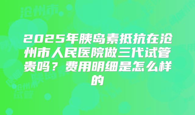 2025年胰岛素抵抗在沧州市人民医院做三代试管贵吗?费用明细是怎么样的