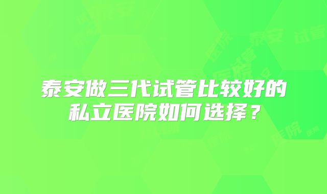 泰安做三代试管比较好的私立医院如何选择？
