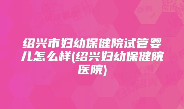 绍兴市妇幼保健院试管婴儿怎么样(绍兴妇幼保健院医院)