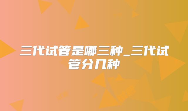 三代试管是哪三种_三代试管分几种