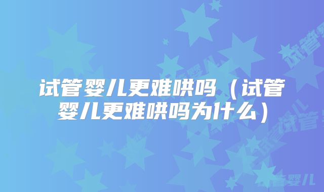 试管婴儿更难哄吗(试管婴儿更难哄吗为什么)