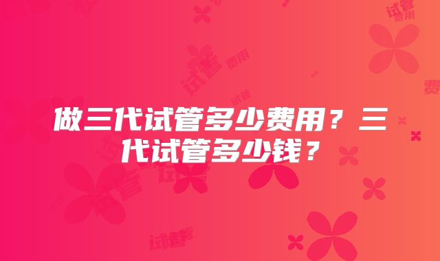 做三代试管多少费用？三代试管多少钱？