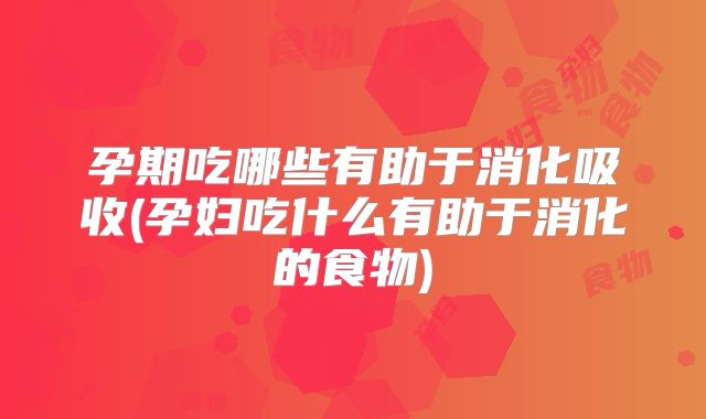 孕期吃哪些有助于消化吸收(孕妇吃什么有助于消化的食物)