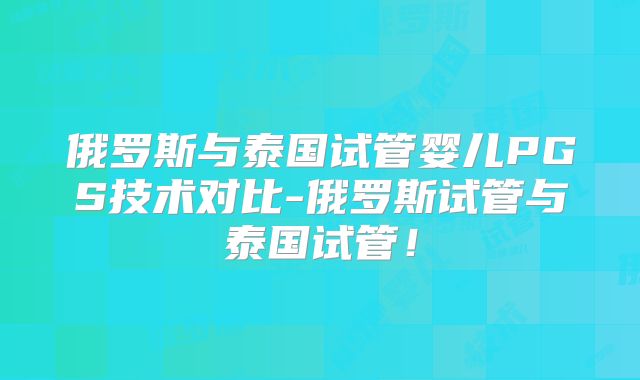 俄罗斯与泰国试管婴儿PGS技术对比-俄罗斯试管与泰国试管!