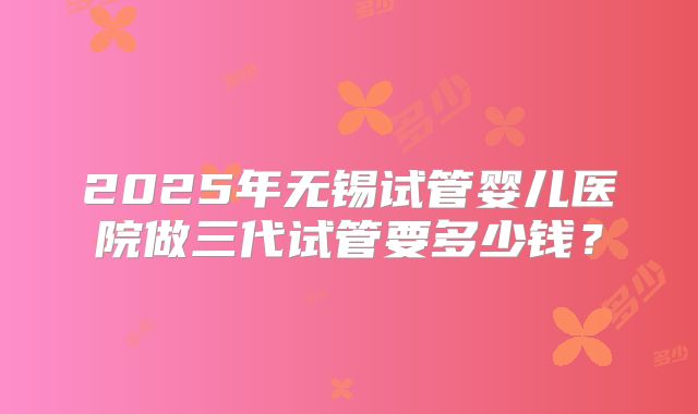 2025年无锡试管婴儿医院做三代试管要多少钱?