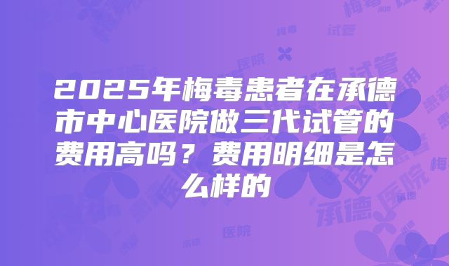 2025年梅毒患者在承德市中心医院做三代试管的费用高吗？费用明细是怎么样的