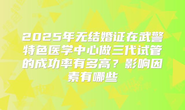 2025年无结婚证在武警特色医学中心做三代试管的成功率有多高？影响因素有哪些