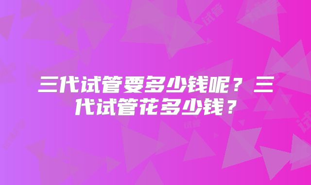 三代试管要多少钱呢？三代试管花多少钱？