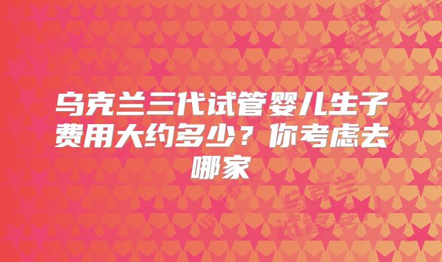 乌克兰三代试管婴儿生子费用大约多少？你考虑去哪家
