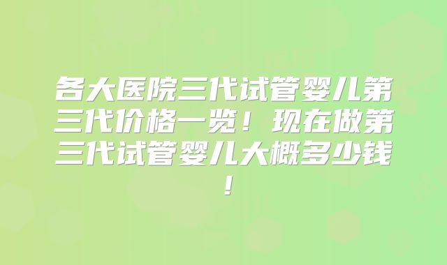 各大医院三代试管婴儿第三代价格一览!现在做第三代试管婴儿大概多少钱!