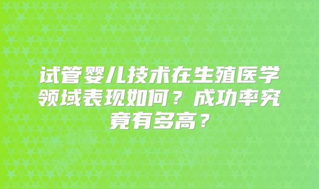 试管婴儿技术在生殖医学领域表现如何?成功率究竟有多高?