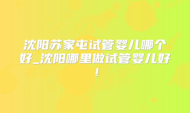 沈阳苏家屯试管婴儿哪个好_沈阳哪里做试管婴儿好！