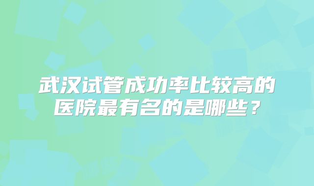 武汉试管成功率比较高的医院最有名的是哪些?