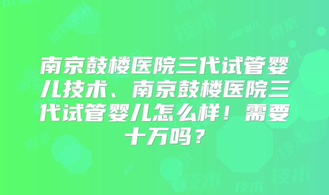 南京鼓楼医院三代试管婴儿技术、南京鼓楼医院三代试管婴儿怎么样!需要十万吗?