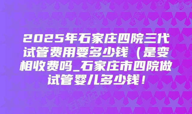 2025年石家庄四院三代试管费用要多少钱(是变相收费吗_石家庄市四院做试管婴儿多少钱!