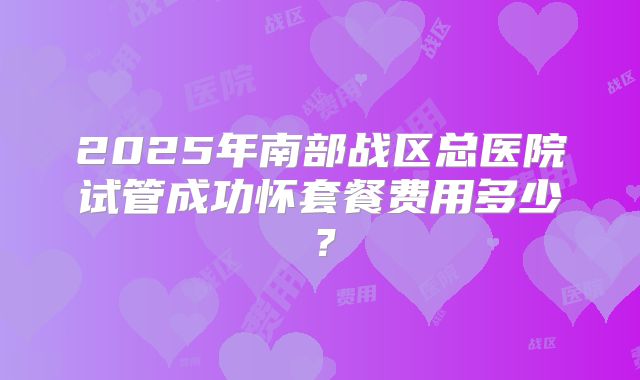 2025年南部战区总医院试管成功怀套餐费用多少?