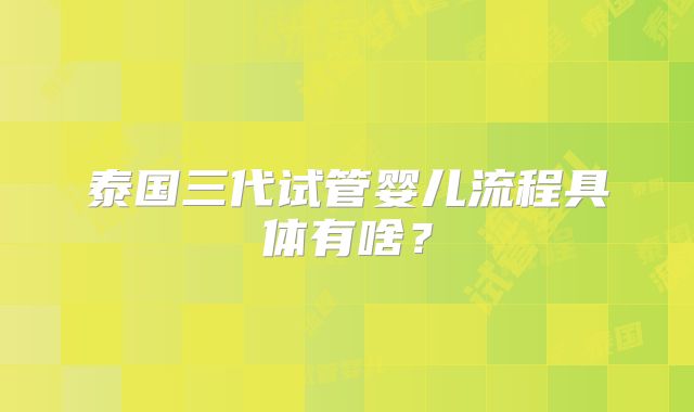 泰国三代试管婴儿流程具体有啥？