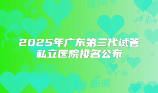 2025年广东第三代试管私立医院排名公布