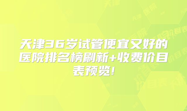 天津36岁试管便宜又好的医院排名榜刷新+收费价目表预览!