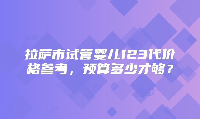 拉萨市试管婴儿123代价格参考,预算多少才够?