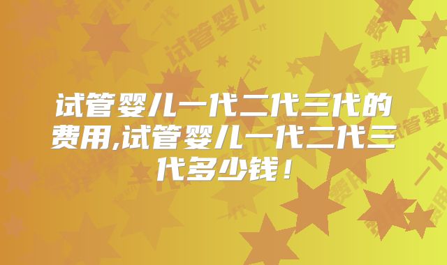 试管婴儿一代二代三代的费用,试管婴儿一代二代三代多少钱！