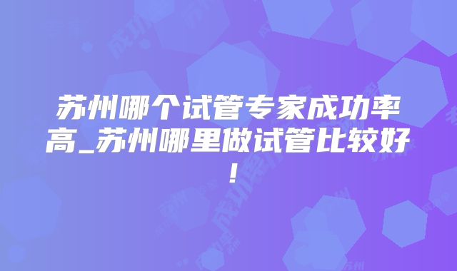 苏州哪个试管专家成功率高_苏州哪里做试管比较好!