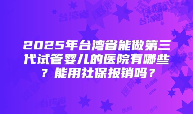 2025年台湾省能做第三代试管婴儿的医院有哪些?能用社保报销吗?