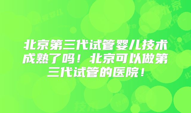 北京第三代试管婴儿技术成熟了吗!北京可以做第三代试管的医院!