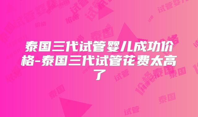 泰国三代试管婴儿成功价格-泰国三代试管花费太高了
