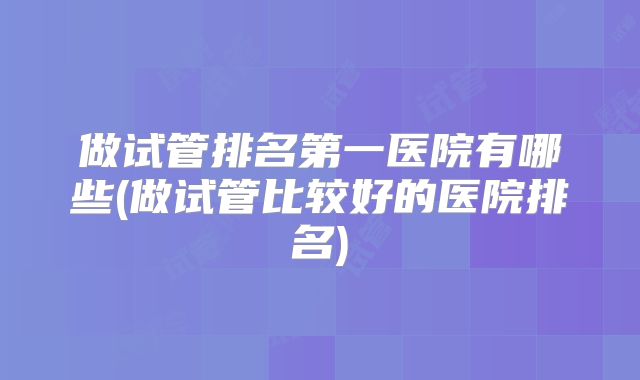 做试管排名第一医院有哪些(做试管比较好的医院排名)