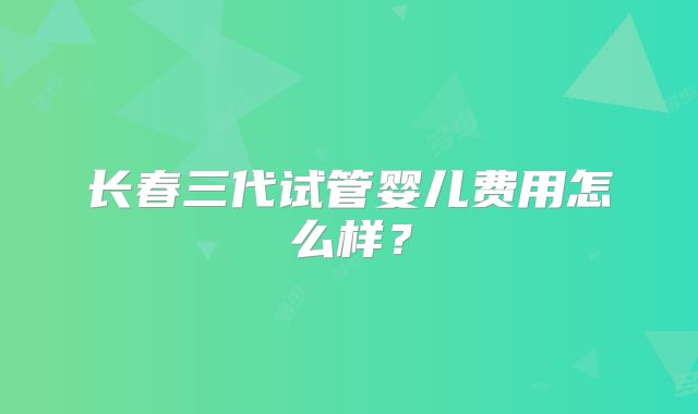 长春三代试管婴儿费用怎么样?