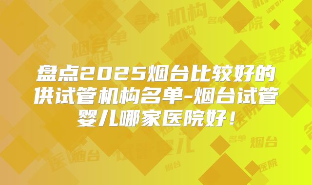 盘点2025烟台比较好的供试管机构名单-烟台试管婴儿哪家医院好!