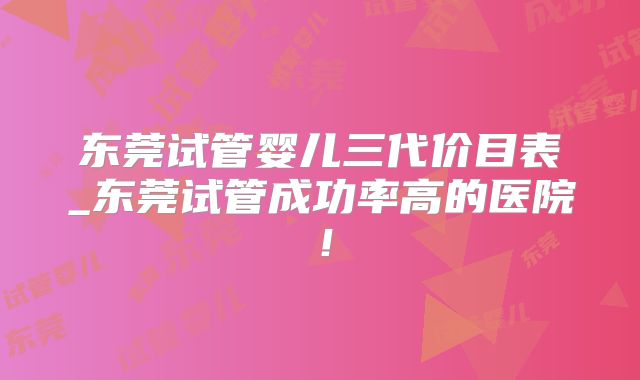 东莞试管婴儿三代价目表_东莞试管成功率高的医院!