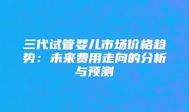 三代试管婴儿市场价格趋势：未来费用走向的分析与预测