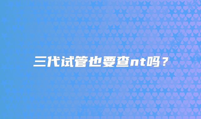 三代试管也要查nt吗？
