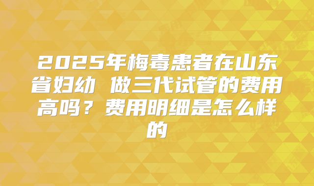 2025年梅毒患者在山东省妇幼 做三代试管的费用高吗？费用明细是怎么样的