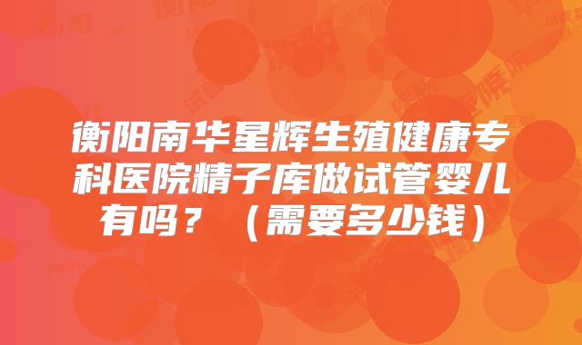 衡阳南华星辉生殖健康专科医院精子库做试管婴儿有吗?(需要多少钱)