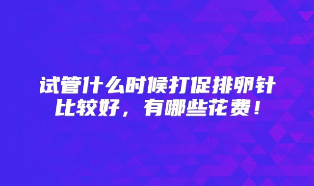 试管什么时候打促排卵针比较好，有哪些花费！