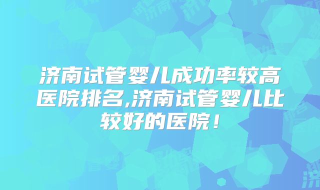 济南试管婴儿成功率较高医院排名,济南试管婴儿比较好的医院!