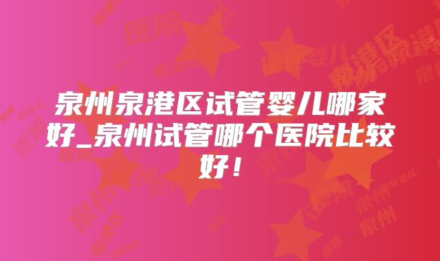 泉州泉港区试管婴儿哪家好_泉州试管哪个医院比较好!