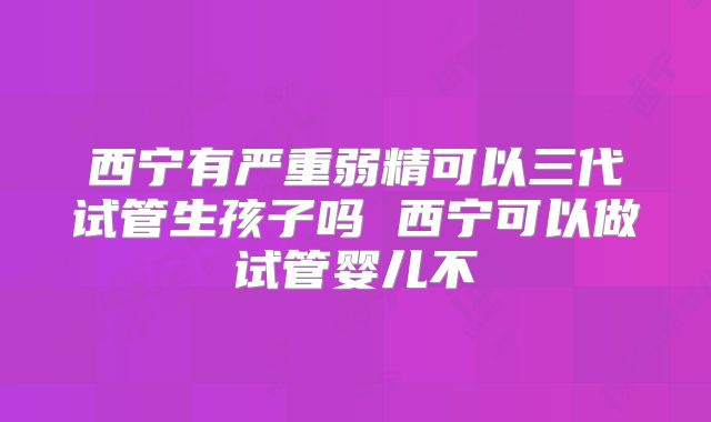西宁有严重弱精可以三代试管生孩子吗 西宁可以做试管婴儿不