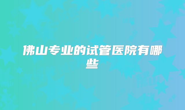 佛山专业的试管医院有哪些
